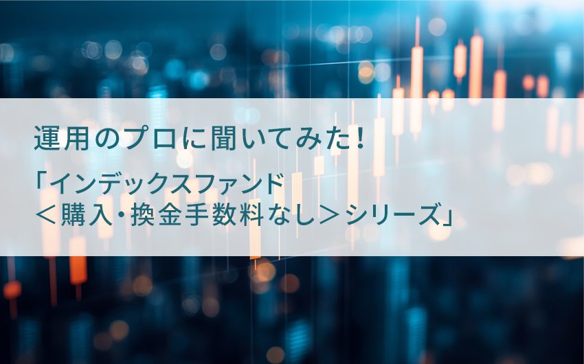 運用のプロに聞いてみた！ 誠実な姿勢で低コストを貫く「インデックスファンド＜購入・換金手数料なし＞シリーズ」